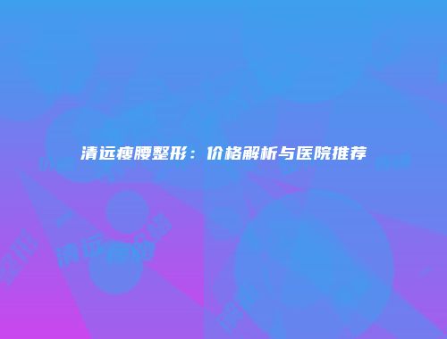 清远瘦腰整形：价格解析与医院推荐