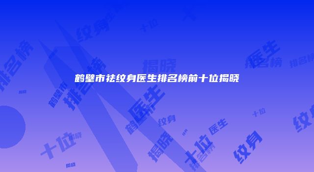 鹤壁市祛纹身医生排名榜前十位揭晓