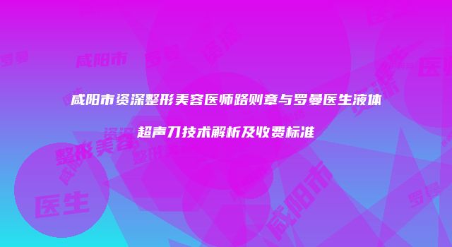 咸阳市资深整形美容医师路则章与罗曼医生液体超声刀技术解析及收费标准
