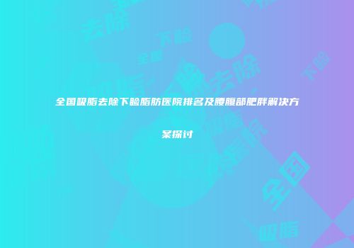 全国吸脂去除下睑脂肪医院排名及腰腹部肥胖解决方案探讨