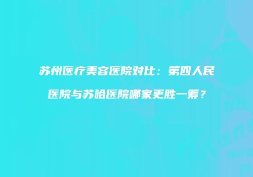 苏州医疗美容医院对比：第四人民医院与苏哈医院哪家更胜一筹？