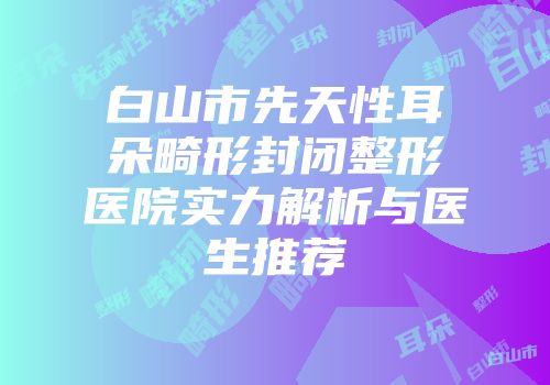 白山市先天性耳朵畸形封闭整形医院实力解析与医生推荐