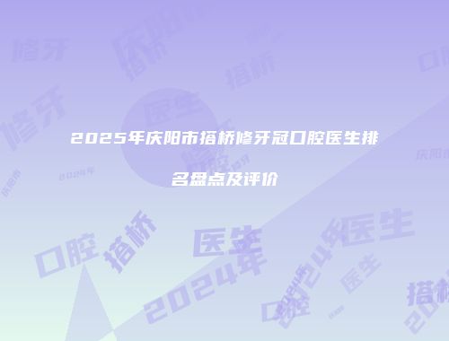 2025年庆阳市搭桥修牙冠口腔医生排名盘点及评价