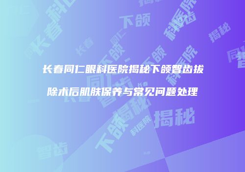 长春同仁眼科医院揭秘下颌智齿拔除术后肌肤保养与常见问题处理