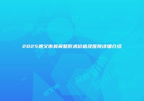 2025遵义市鼻翼整形术价格及医院详细介绍