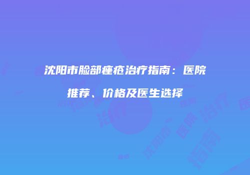 沈阳市脸部痤疮治疗指南：医院推荐、价格及医生选择