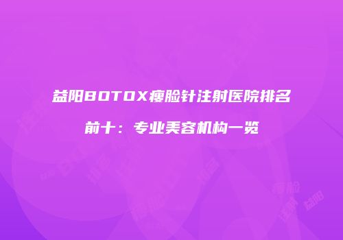 益阳BOTOX瘦脸针注射医院排名前十：专业美容机构一览