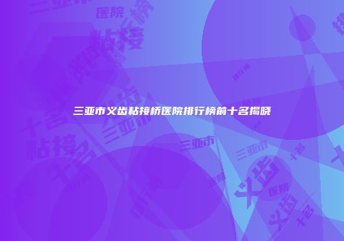 三亚市义齿粘接桥医院排行榜前十名揭晓