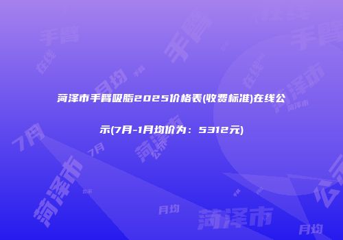 菏泽市手臂吸脂2025价格表(收费标准)在线公示(7月-1月均价为：5312元)
