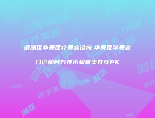 镜湖区华美医疗美容诊所,华美医学美容门诊部各方技术和审美在线PK