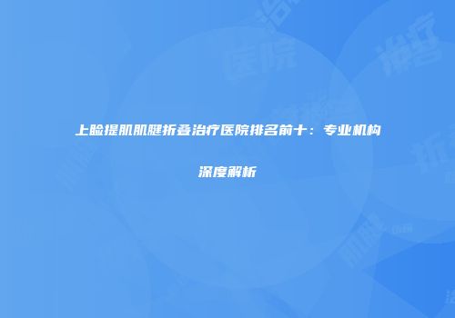 上睑提肌肌腱折叠治疗医院排名前十：专业机构深度解析