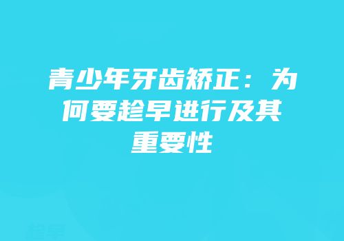 青少年牙齿矫正：为何要趁早进行及其重要性