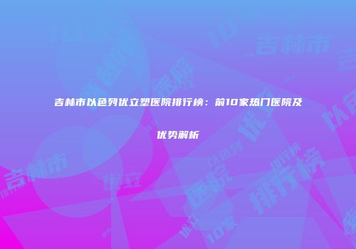 吉林市以色列优立塑医院排行榜：前10家热门医院及优势解析