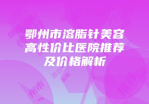 鄂州市溶脂针美容高性价比医院推荐及价格解析