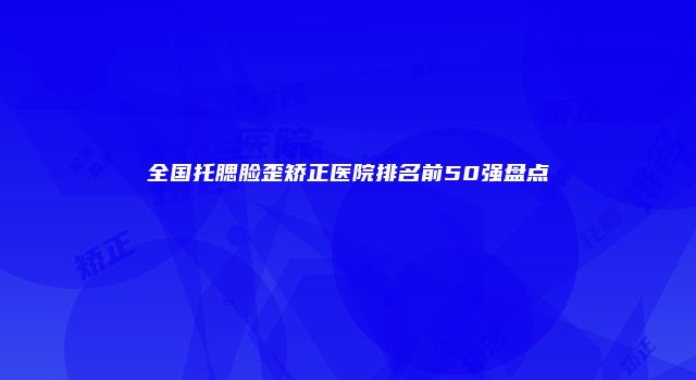 全国托腮脸歪矫正医院排名前50强盘点