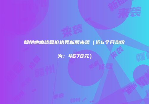 赣州疤痕修复价格表新版来袭（近6个月均价为：4670元）