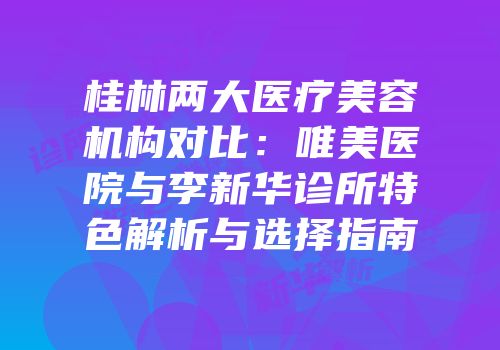 桂林两大医疗美容机构对比：唯美医院与李新华诊所特色解析与选择指南