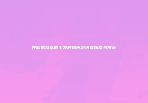 呼和浩特私密毛发种植医院选择指南与推荐