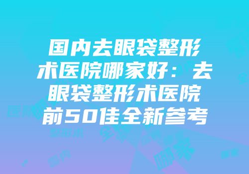 国内去眼袋整形术医院哪家好：去眼袋整形术医院前50佳全新参考