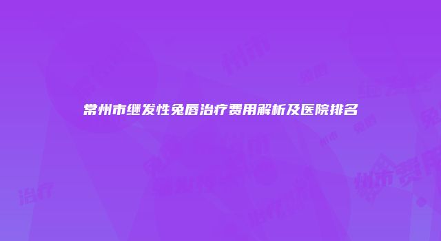 常州市继发性兔唇治疗费用解析及医院排名