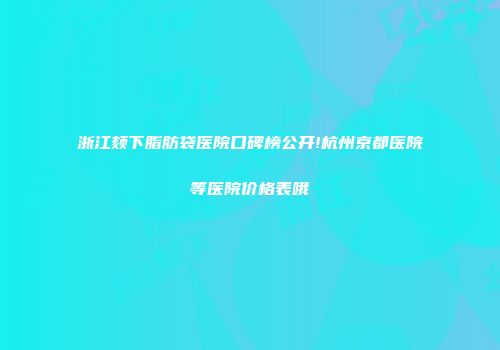 浙江颏下脂肪袋医院口碑榜公开!杭州京都医院等医院价格表哦
