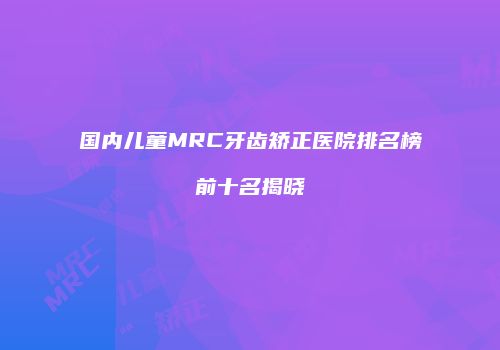 国内儿童MRC牙齿矫正医院排名榜前十名揭晓
