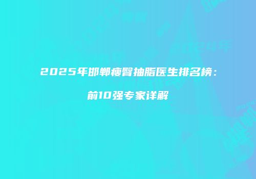 2025年邯郸瘦臀抽脂医生排名榜：前10强专家详解