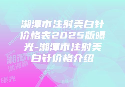 湘潭市注射美白针价格表2025版曝光-湘潭市注射美白针价格介绍