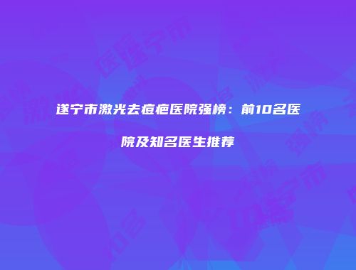 遂宁市激光去痘疤医院强榜：前10名医院及知名医生推荐