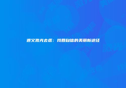 遵义激光去痣：找回自信的美丽新途径