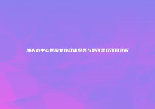 汕头市中心医院女性健康服务与整形美容项目详解