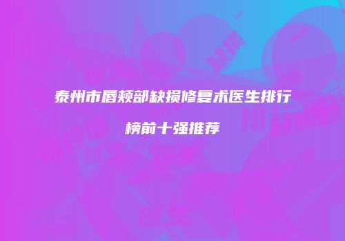 泰州市唇颊部缺损修复术医生排行榜前十强推荐