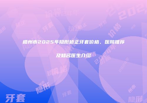 梧州市2025年隐形矫正牙套价格、医院推荐及知名医生介绍
