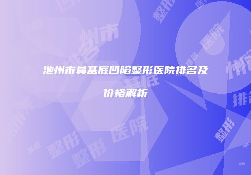 池州市鼻基底凹陷整形医院排名及价格解析