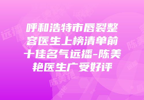 呼和浩特市唇裂整容医生上榜清单前十佳名气远播-陈美艳医生广受好评