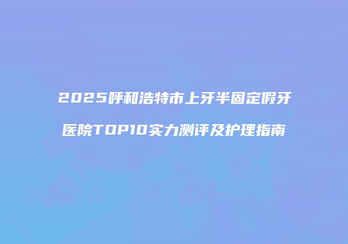 2025呼和浩特市上牙半固定假牙医院TOP10实力测评及护理指南