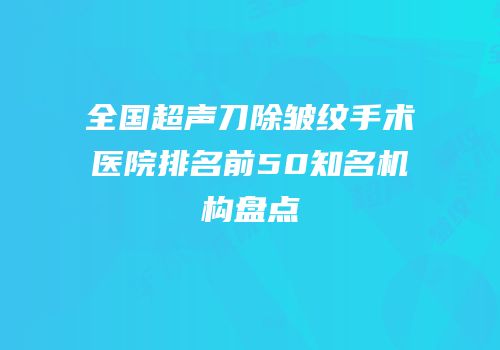 全国超声刀除皱纹手术医院排名前50知名机构盘点