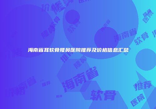 海南省耳软骨隆鼻医院推荐及价格信息汇总