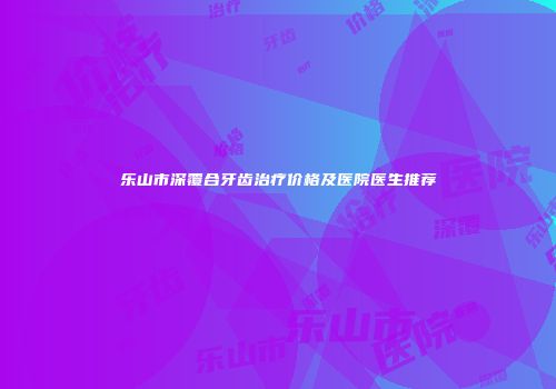 乐山市深覆合牙齿治疗价格及医院医生推荐