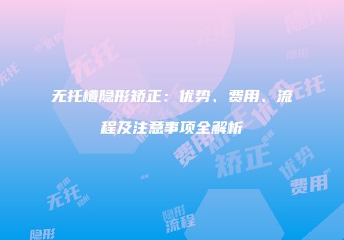 无托槽隐形矫正：优势、费用、流程及注意事项全解析