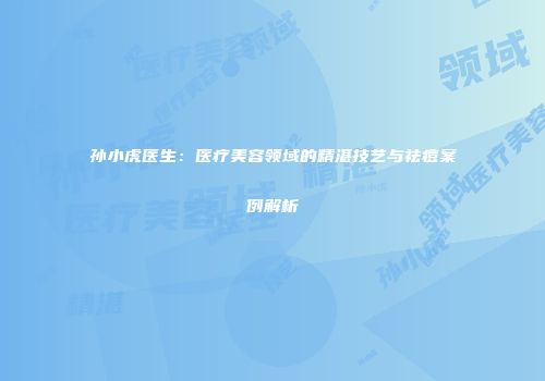 孙小虎医生：医疗美容领域的精湛技艺与祛痘案例解析