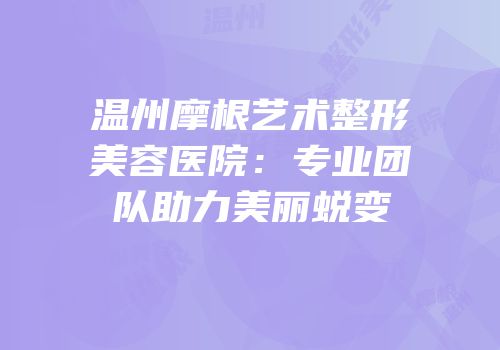 温州摩根艺术整形美容医院：专业团队助力美丽蜕变