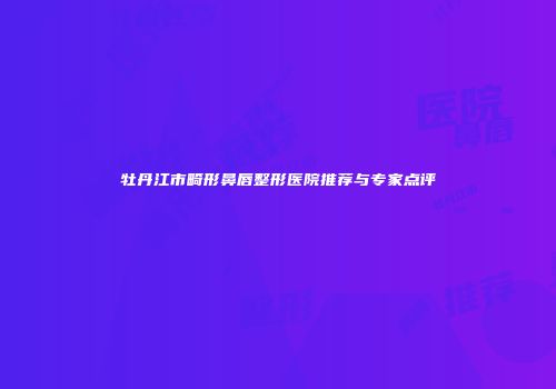 牡丹江市畸形鼻唇整形医院推荐与专家点评
