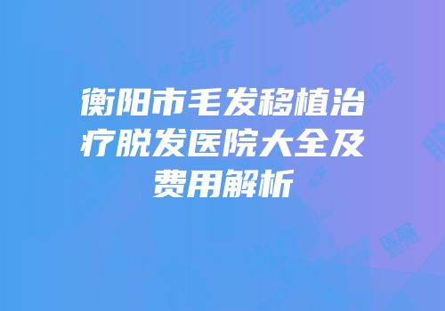 衡阳市毛发移植治疗脱发医院大全及费用解析