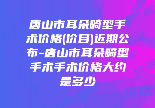 唐山市耳朵畸型手术价格(价目)近期公布-唐山市耳朵畸型手术手术价格大约是多少