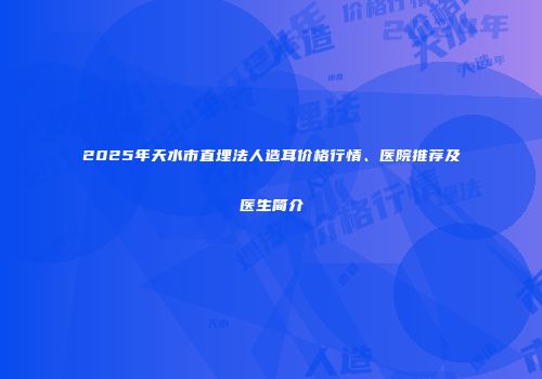 2025年天水市直埋法人造耳价格行情、医院推荐及医生简介