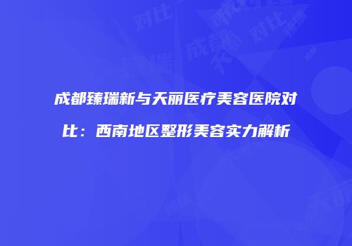成都臻瑞新与天丽医疗美容医院对比：西南地区整形美容实力解析