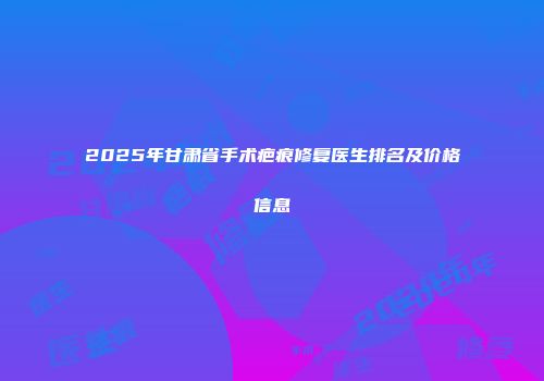 2025年甘肃省手术疤痕修复医生排名及价格信息