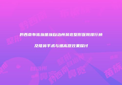 黔西南布依族苗族自治州鼻宽整形医院排行榜及隆鼻手术与增高器效果探讨