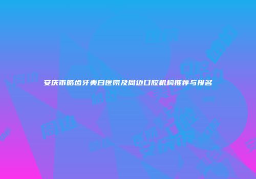 安庆市皓齿牙美白医院及周边口腔机构推荐与排名
